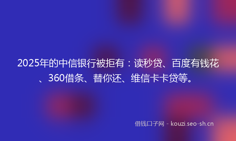 2025年的中信银行被拒有：读秒贷、百度有钱花、360借条、替你还、维信卡卡贷等。