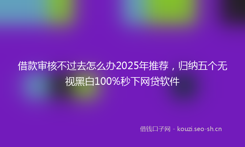 借款审核不过去怎么办2025年推荐，归纳五个无视黑白100%秒下网贷软件