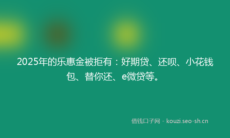 2025年的乐惠金被拒有：好期贷、还呗、小花钱包、替你还、e微贷等。