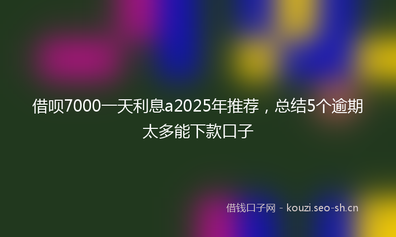 借呗7000一天利息a2025年推荐，总结5个逾期太多能下款口子