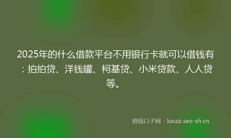 2025年的什么借款平台不用银行卡就可以借钱有：拍拍贷、洋钱罐、柯基贷、小米贷款、人人贷等。