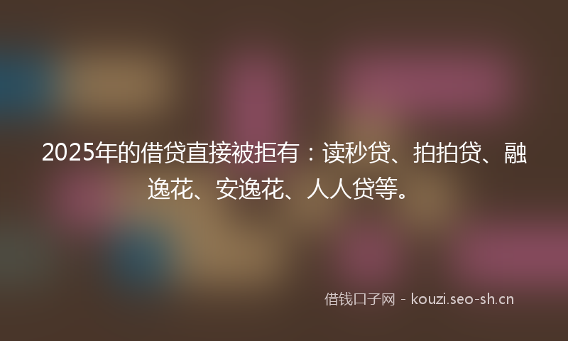 2025年的借贷直接被拒有：读秒贷、拍拍贷、融逸花、安逸花、人人贷等。