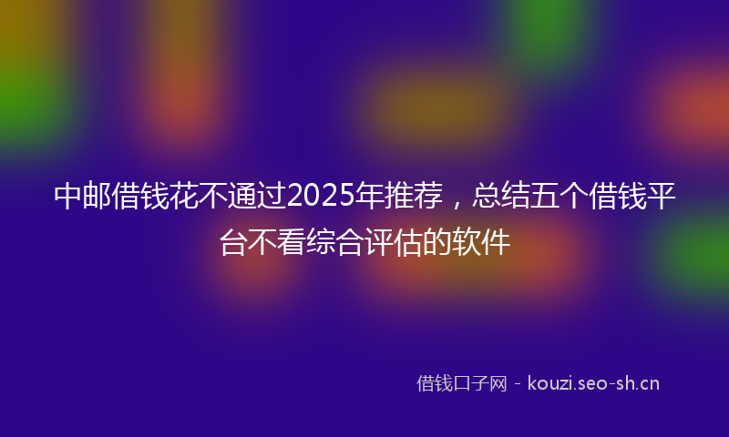 中邮借钱花不通过2025年推荐，总结五个借钱平台不看综合评估的软件