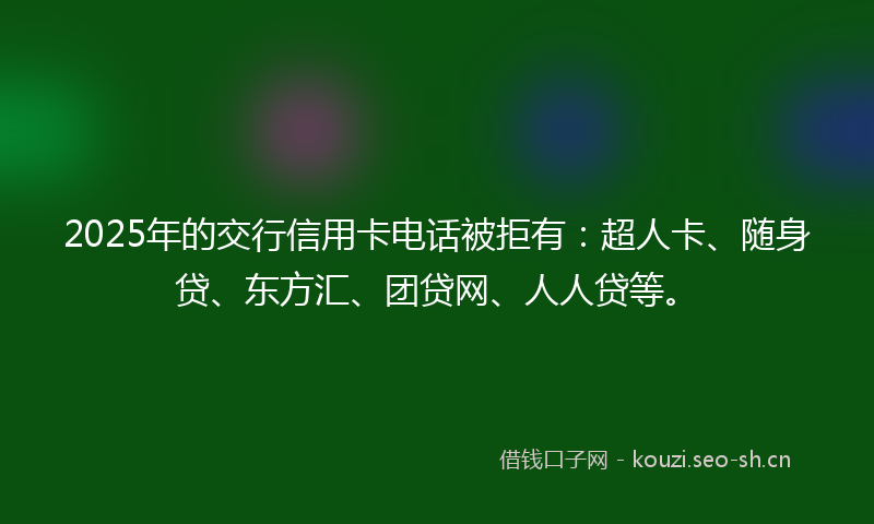 2025年的交行信用卡电话被拒有:超人卡、随身贷、东方汇、团贷网、人人贷等。