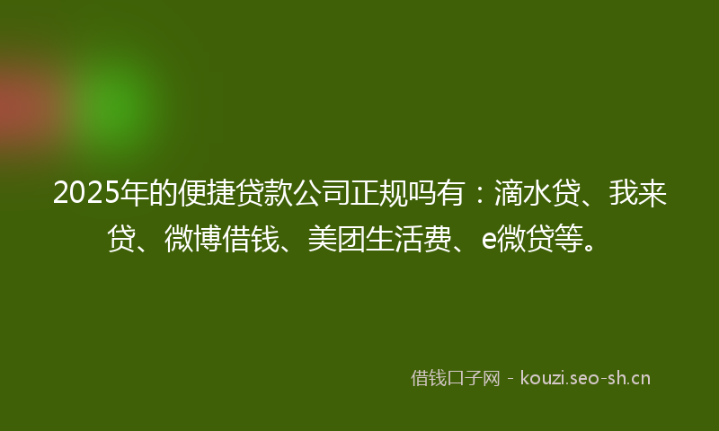 2025年的便捷贷款公司正规吗有：滴水贷、我来贷、微博借钱、美团生活费、e微贷等。