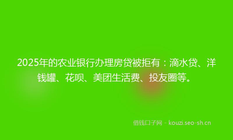 2025年的农业银行办理房贷被拒有：滴水贷、洋钱罐、花呗、美团生活费、投友圈等。