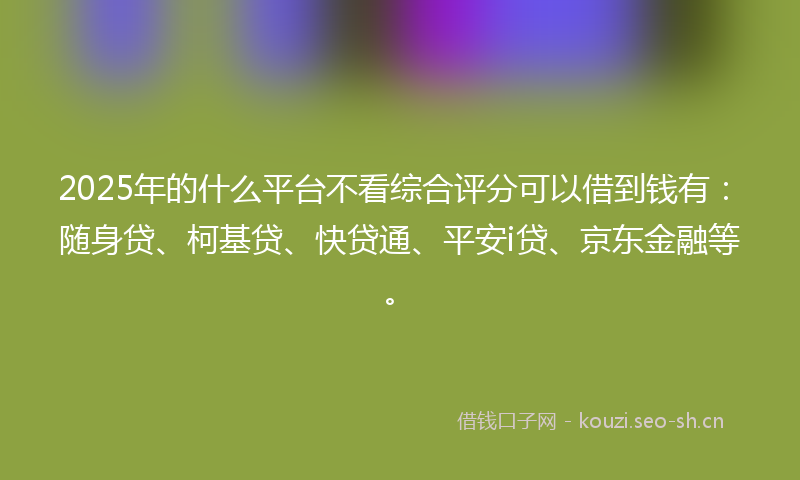 2025年的什么平台不看综合评分可以借到钱有：随身贷、柯基贷、快贷通、平安i贷、京东金融等。