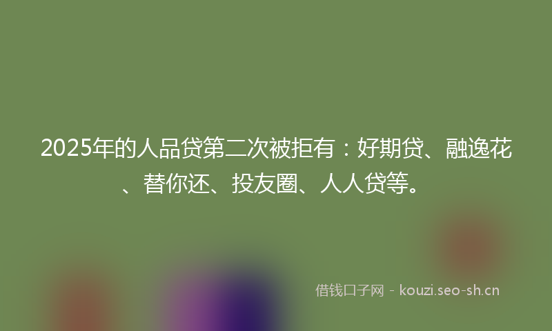 2025年的人品贷第二次被拒有：好期贷、融逸花、替你还、投友圈、人人贷等。