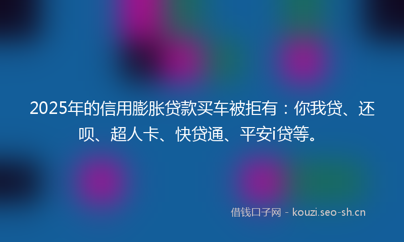 2025年的信用膨胀贷款买车被拒有:你我贷、还呗、超人卡、快贷通、平安i贷等。