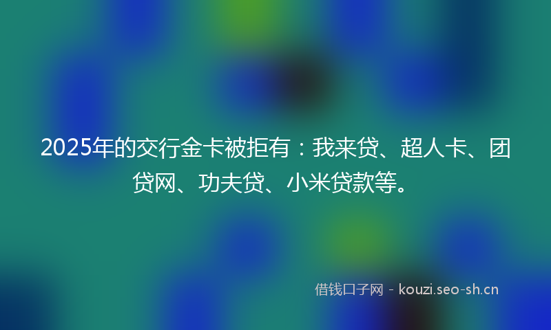 2025年的交行金卡被拒有：我来贷、超人卡、团贷网、功夫贷、小米贷款等。