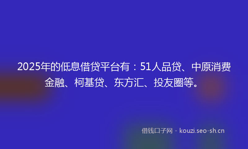 2025年的低息借贷平台有:51人品贷、中原消费金融、柯基贷、东方汇、投友圈等。