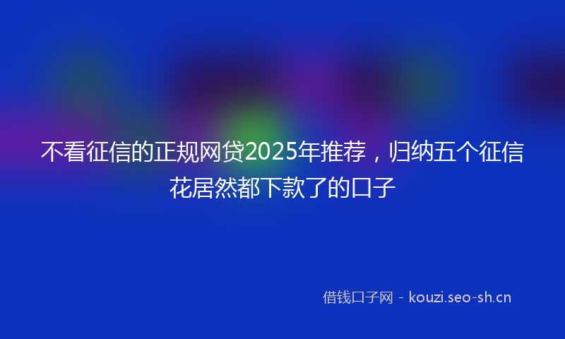 不看征信的正规网贷2025年推荐，归纳五个征信花居然都下款了的口子