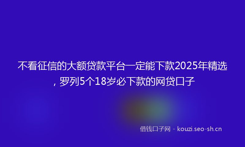不看征信的大额贷款平台一定能下款2025年精选，罗列5个18岁必下款的网贷口子