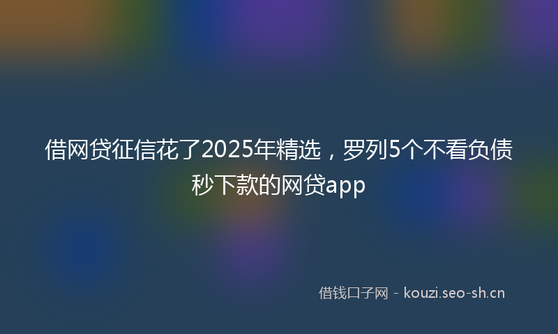 借网贷征信花了2025年精选,罗列5个不看负债秒下款的网贷app