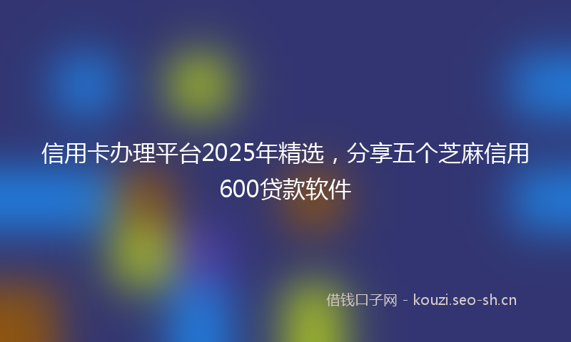 信用卡办理平台2025年精选,分享五个芝麻信用600贷款软件