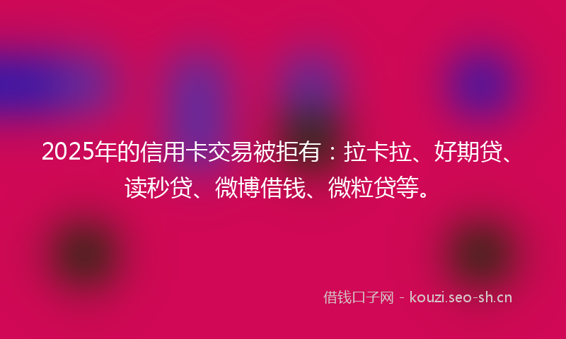2025年的信用卡交易被拒有:拉卡拉、好期贷、读秒贷、微博借钱、微粒贷等。
