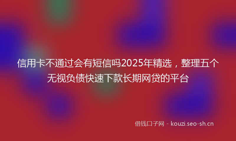 信用卡不通过会有短信吗2025年精选，整理五个无视负债快速下款长期网贷的平台
