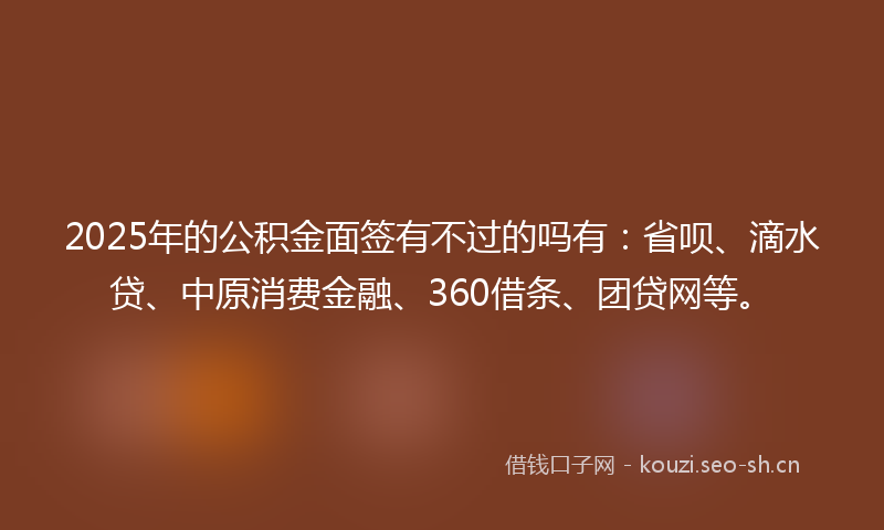 2025年的公积金面签有不过的吗有:省呗、滴水贷、中原消费金融、360借条、团贷网等。