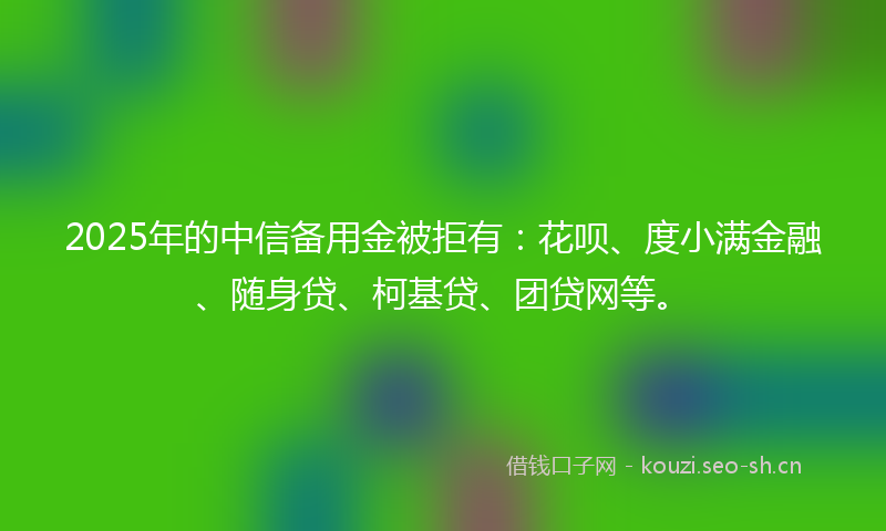 2025年的中信备用金被拒有：花呗、度小满金融、随身贷、柯基贷、团贷网等。