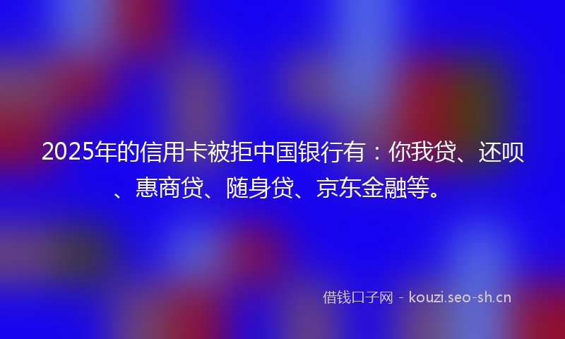 2025年的信用卡被拒中国银行有：你我贷、还呗、惠商贷、随身贷、京东金融等。