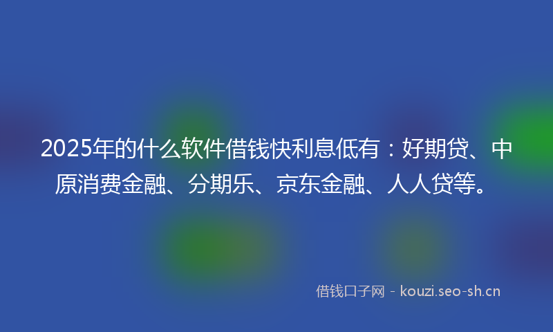 2025年的什么软件借钱快利息低有：好期贷、中原消费金融、分期乐、京东金融、人人贷等。