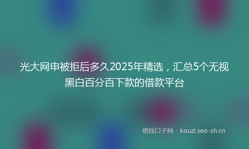 光大网申被拒后多久2025年精选,汇总5个无视黑白百分百下款的借款平台