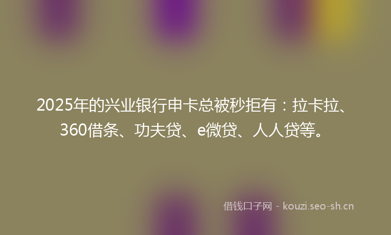 2025年的兴业银行申卡总被秒拒有:拉卡拉、360借条、功夫贷、e微贷、人人贷等。