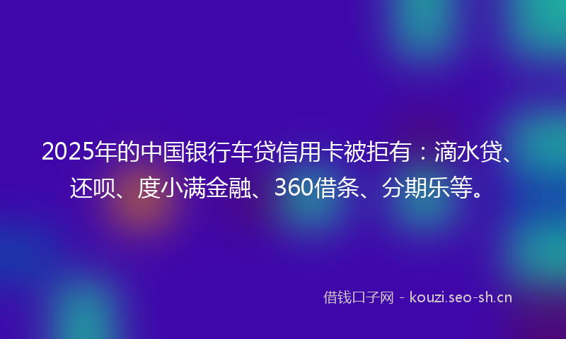 2025年的中国银行车贷信用卡被拒有：滴水贷、还呗、度小满金融、360借条、分期乐等。