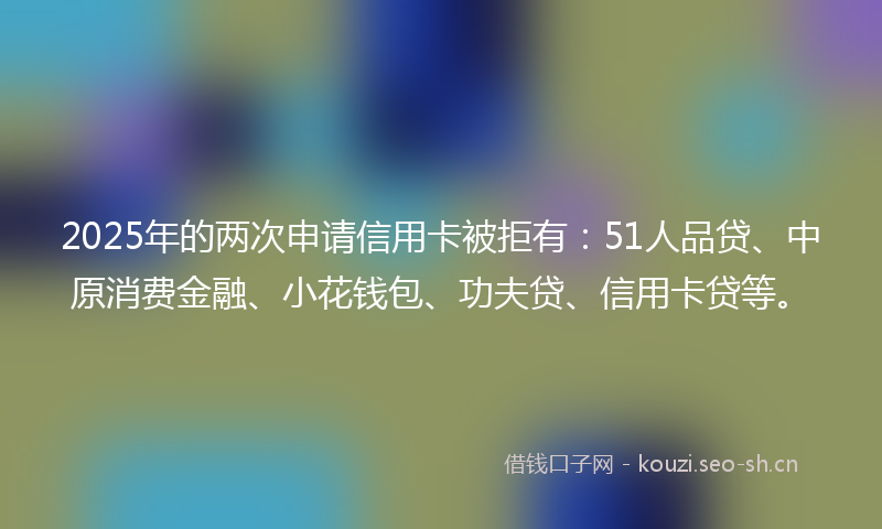 2025年的两次申请信用卡被拒有：51人品贷、中原消费金融、小花钱包、功夫贷、信用卡贷等。