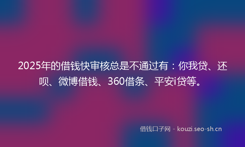2025年的借钱快审核总是不通过有：你我贷、还呗、微博借钱、360借条、平安i贷等。