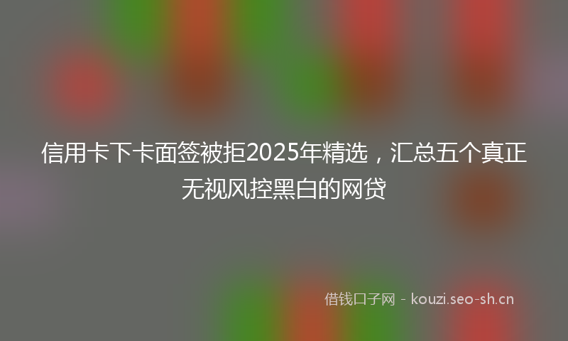 信用卡下卡面签被拒2025年精选，汇总五个真正无视风控黑白的网贷