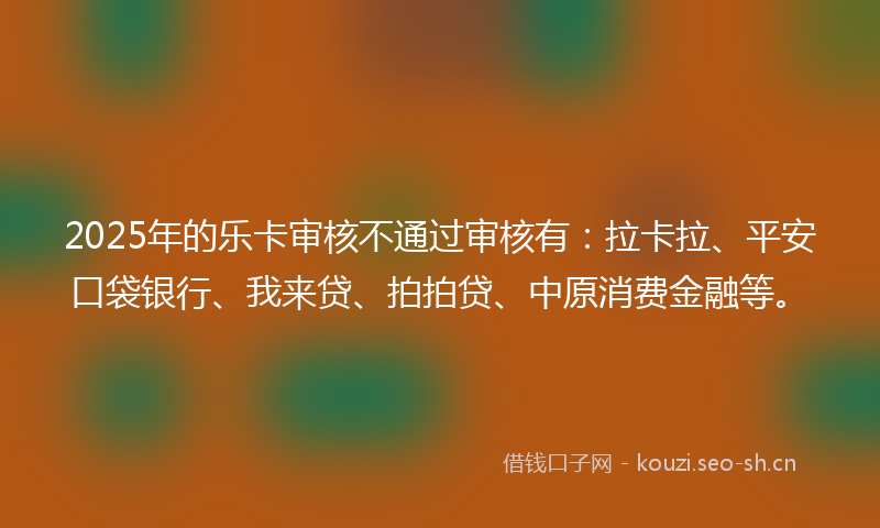2025年的乐卡审核不通过审核有：拉卡拉、平安口袋银行、我来贷、拍拍贷、中原消费金融等。