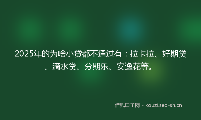 2025年的为啥小贷都不通过有：拉卡拉、好期贷、滴水贷、分期乐、安逸花等。