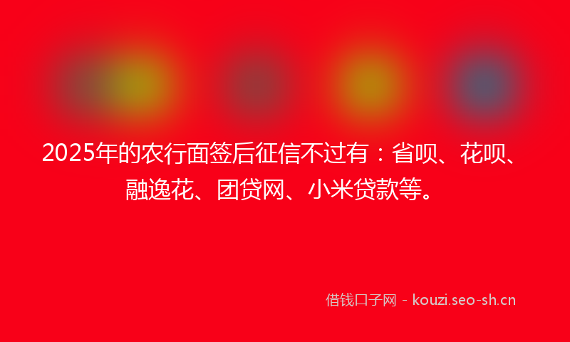 2025年的农行面签后征信不过有：省呗、花呗、融逸花、团贷网、小米贷款等。