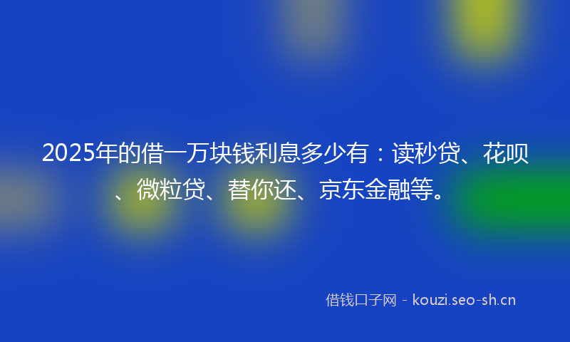 2025年的借一万块钱利息多少有：读秒贷、花呗、微粒贷、替你还、京东金融等。