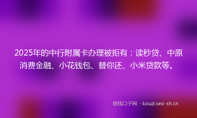 2025年的中行附属卡办理被拒有:读秒贷、中原消费金融、小花钱包、替你还、小米贷款等。