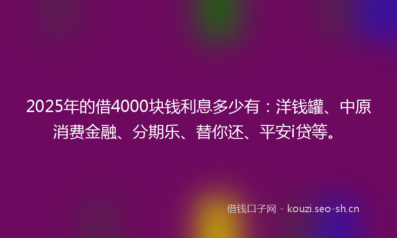 2025年的借4000块钱利息多少有：洋钱罐、中原消费金融、分期乐、替你还、平安i贷等。
