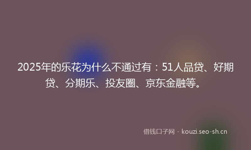 2025年的乐花为什么不通过有：51人品贷、好期贷、分期乐、投友圈、京东金融等。