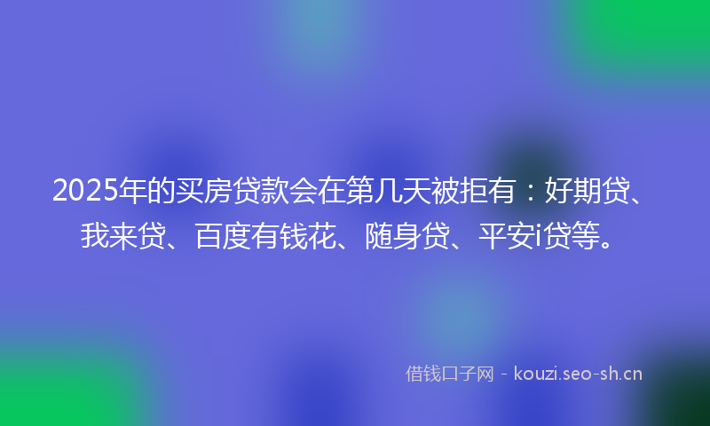 2025年的买房贷款会在第几天被拒有：好期贷、我来贷、百度有钱花、随身贷、平安i贷等。