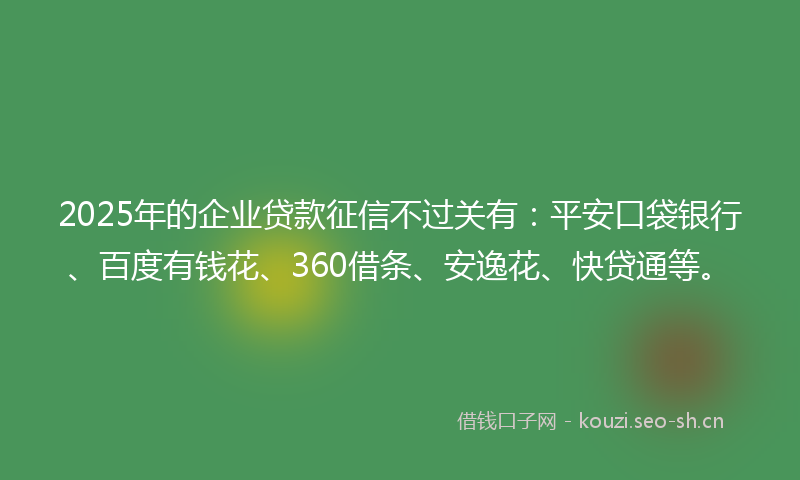 2025年的企业贷款征信不过关有：平安口袋银行、百度有钱花、360借条、安逸花、快贷通等。