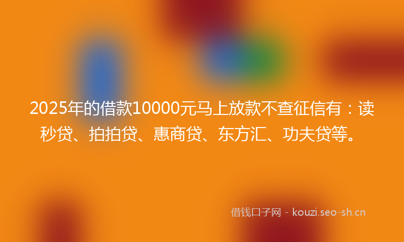 2025年的借款10000元马上放款不查征信有：读秒贷、拍拍贷、惠商贷、东方汇、功夫贷等。