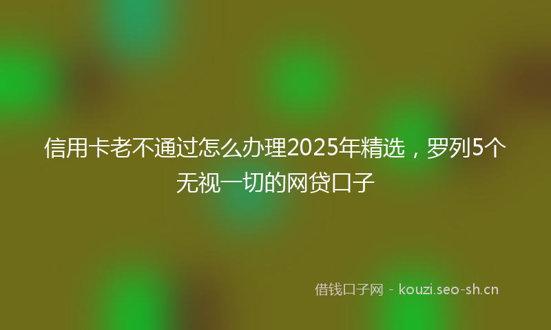 信用卡老不通过怎么办理2025年精选，罗列5个无视一切的网贷口子