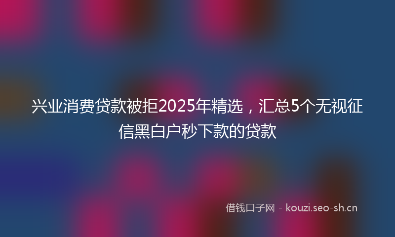 兴业消费贷款被拒2025年精选,汇总5个无视征信黑白户秒下款的贷款