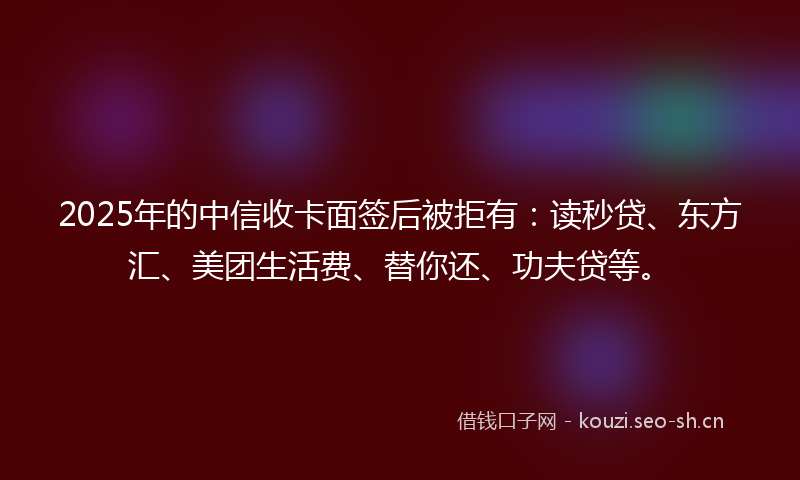 2025年的中信收卡面签后被拒有：读秒贷、东方汇、美团生活费、替你还、功夫贷等。