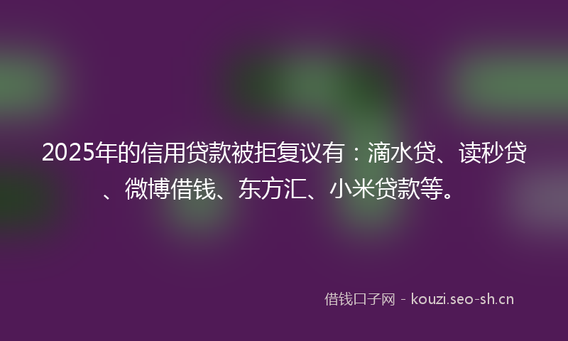 2025年的信用贷款被拒复议有:滴水贷、读秒贷、微博借钱、东方汇、小米贷款等。