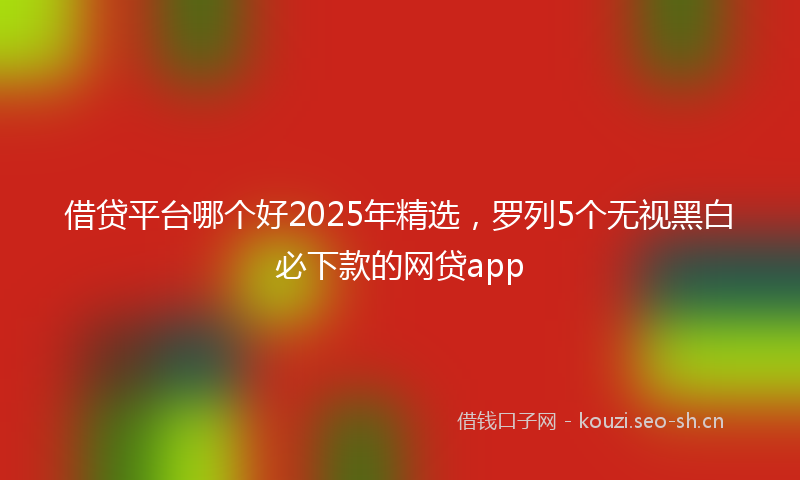 借贷平台哪个好2025年精选，罗列5个无视黑白必下款的网贷app