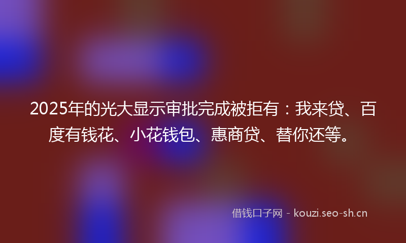 2025年的光大显示审批完成被拒有：我来贷、百度有钱花、小花钱包、惠商贷、替你还等。