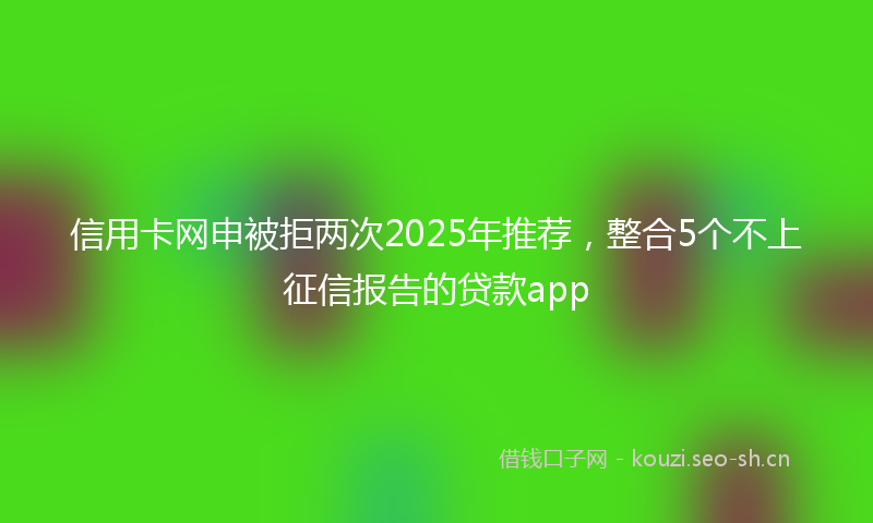 信用卡网申被拒两次2025年推荐,整合5个不上征信报告的贷款app