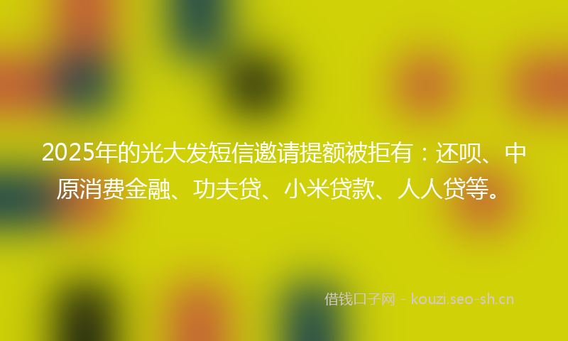 2025年的光大发短信邀请提额被拒有：还呗、中原消费金融、功夫贷、小米贷款、人人贷等。