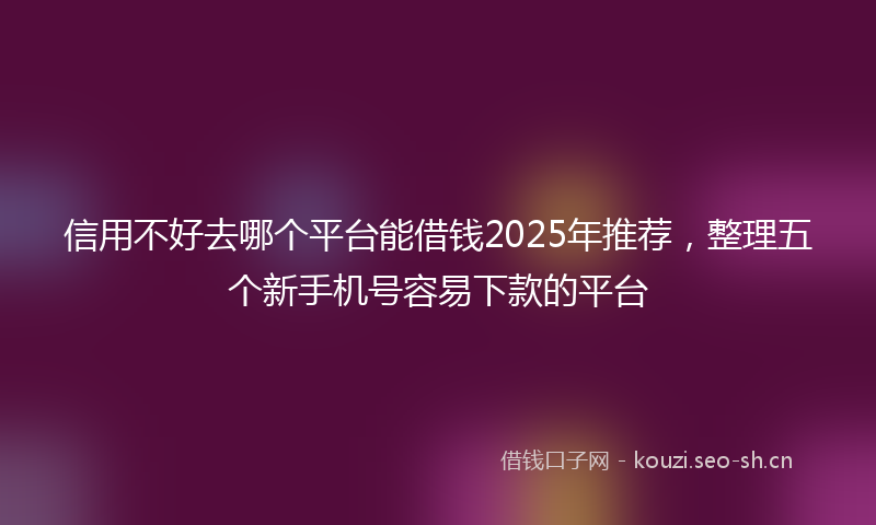 信用不好去哪个平台能借钱2025年推荐,整理五个新手机号容易下款的平台